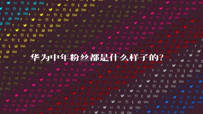 华为中年粉丝都是什么样子的？