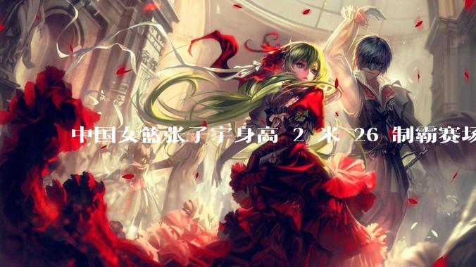 中国女篮张子宇身高 2 米 26 制霸赛场，身高因素在篮球比赛中能占多大优势？她会是下一个「姚明」吗？