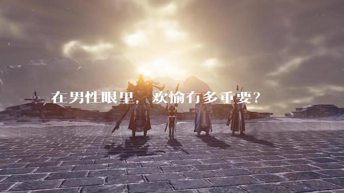 在男性眼里，欢愉有多重要？