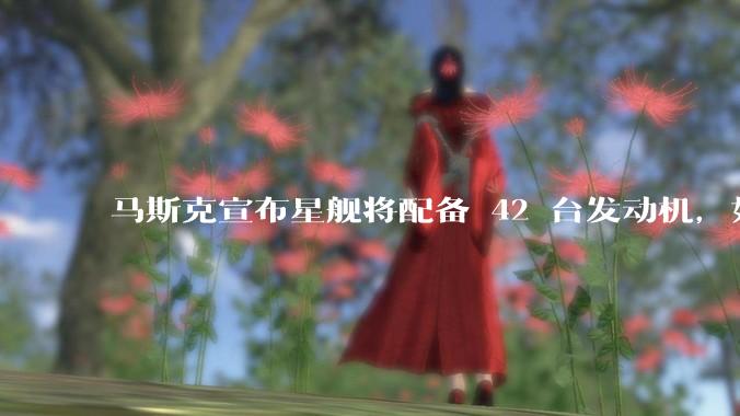 马斯克宣布星舰将配备 42 台发动机，如何评价这一设计？