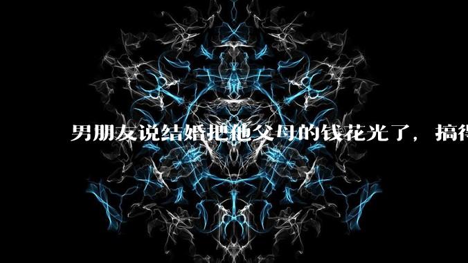 男朋友说结婚把他父母的钱花光了，搞得我现在心里很不好受，我该怎么办？